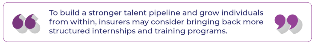 To build a stronger talent pipeline and grow individuals from within, insurers may consider bringing back more structured internships and training programs.