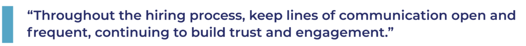 Throughout the hiring process, keep lines of communication open and frequent, continuing to build trust and engagement.